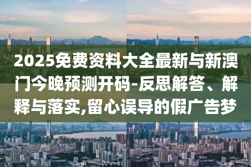 2025免費(fèi)資料大全最新與新澳門今晚預(yù)測開碼-反思解答、解釋與落實,留心誤導(dǎo)的假廣告夢