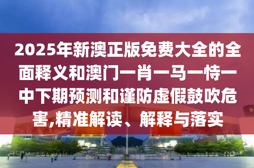 2025年新澳正版免費(fèi)大全的全面釋義和澳門(mén)一肖一馬一恃一中下期預(yù)測(cè)和謹(jǐn)防虛假鼓吹危害,精準(zhǔn)解讀、解釋與落實(shí)
