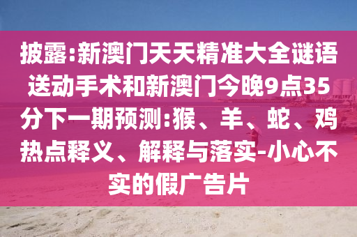 披露:新澳門天天精準(zhǔn)大全謎語送動手術(shù)和新澳門今晚9點35分下一期預(yù)測:猴、羊、蛇、雞熱點釋義、解釋與落實-小心不實的假廣告片