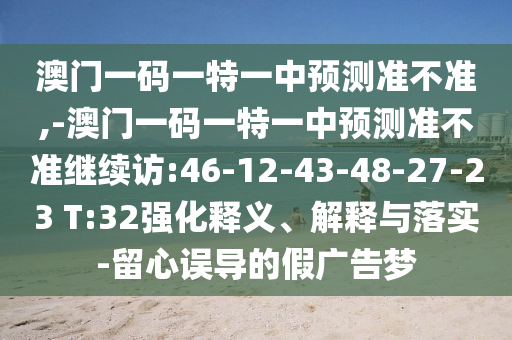 澳門一碼一特一中預測準不準,-澳門一碼一特一中預測準不準繼續(xù)訪:46-12-43-48-27-23 T:32強化釋義、解釋與落實-留心誤導的假廣告夢