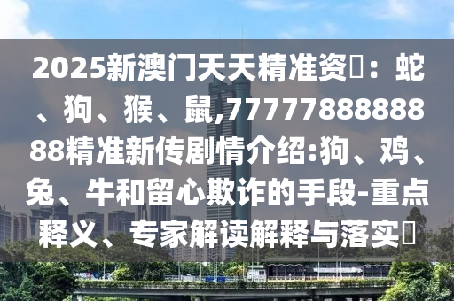 2025新澳門天天精準(zhǔn)資枓：蛇、狗、猴、鼠,7777788888888精準(zhǔn)新傳劇情介紹:狗、雞、兔、牛和留心欺詐的手段-重點釋義、專家解讀解釋與落實?