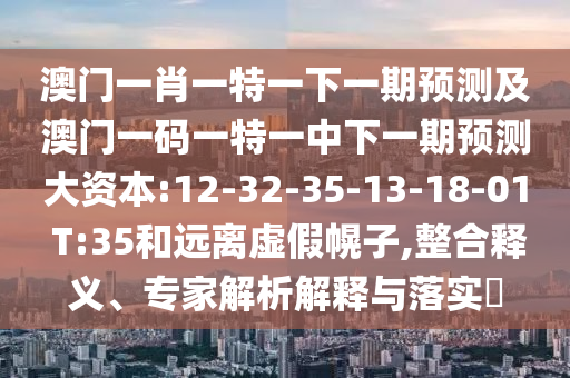 澳門一肖一特一下一期預(yù)測及澳門一碼一特一中下一期預(yù)測大資本:12-32-35-13-18-01 T:35和遠(yuǎn)離虛假幌子,整合釋義、專家解析解釋與落實?