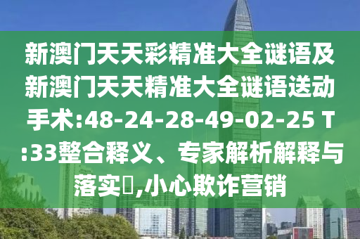 新澳門天天彩精準大全謎語及新澳門天天精準大全謎語送動手術:48-24-28-49-02-25 T:33整合釋義、專家解析解釋與落實?,小心欺詐營銷