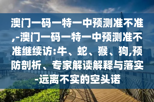 澳門一碼一特一中預測準不準,-澳門一碼一特一中預測準不準繼續(xù)訪:牛、蛇、猴、狗,預防剖析、專家解讀解釋與落實-遠離不實的空頭諾