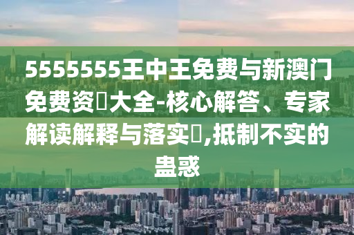 5555555王中王免費(fèi)與新澳門(mén)免費(fèi)資枓大全-核心解答、專家解讀解釋與落實(shí)?,抵制不實(shí)的蠱惑