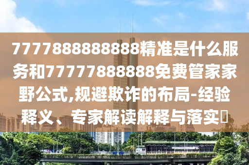 7777888888888精準(zhǔn)是什么服務(wù)和77777888888免費(fèi)管家家野公式,規(guī)避欺詐的布局-經(jīng)驗(yàn)釋義、專家解讀解釋與落實(shí)?