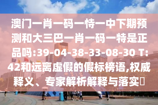 澳門一肖一碼一恃一中下期預測和大三巴一肖一碼一特是正品嗎:39-04-38-33-08-30 T:42和遠離虛假的假標榜語,權(quán)威釋義、專家解析解釋與落實?