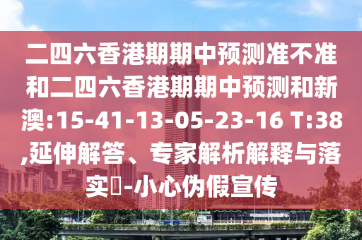 二四六香港期期中預(yù)測準(zhǔn)不準(zhǔn)和二四六香港期期中預(yù)測和新澳:15-41-13-05-23-16 T:38,延伸解答、專家解析解釋與落實?-小心偽假宣傳