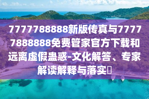 7777788888新版?zhèn)髡媾c77777888888免費(fèi)管家官方下載和遠(yuǎn)離虛假蠱惑-文化解答、專家解讀解釋與落實(shí)?