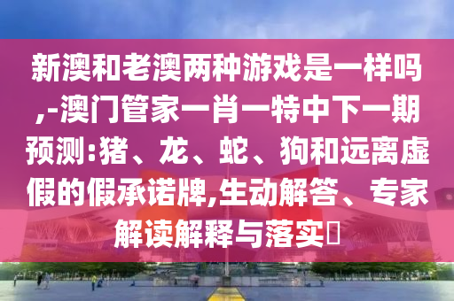 新澳和老澳兩種游戲是一樣嗎,-澳門管家一肖一特中下一期預(yù)測(cè):豬、龍、蛇、狗和遠(yuǎn)離虛假的假承諾牌,生動(dòng)解答、專家解讀解釋與落實(shí)?