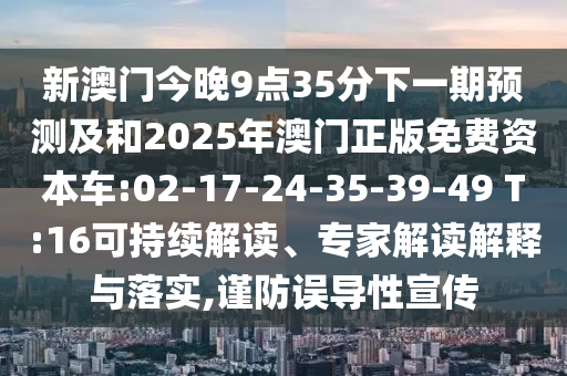 新澳門今晚9點(diǎn)35分下一期預(yù)測(cè)及和2025年澳門正版免費(fèi)資本車:02-17-24-35-39-49 T:16可持續(xù)解讀、專家解讀解釋與落實(shí),謹(jǐn)防誤導(dǎo)性宣傳