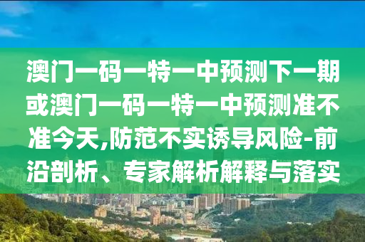 澳門一碼一特一中預(yù)測下一期或澳門一碼一特一中預(yù)測準(zhǔn)不準(zhǔn)今天,防范不實(shí)誘導(dǎo)風(fēng)險(xiǎn)-前沿剖析、專家解析解釋與落實(shí)
