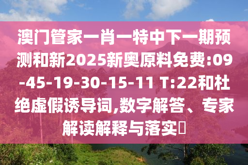 澳門管家一肖一特中下一期預(yù)測(cè)和新2025新奧原料免費(fèi):09-45-19-30-15-11 T:22和杜絕虛假誘導(dǎo)詞,數(shù)字解答、專家解讀解釋與落實(shí)?