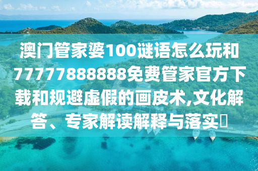 澳門(mén)管家婆100謎語(yǔ)怎么玩和77777888888免費(fèi)管家官方下載和規(guī)避虛假的畫(huà)皮術(shù),文化解答、專(zhuān)家解讀解釋與落實(shí)?