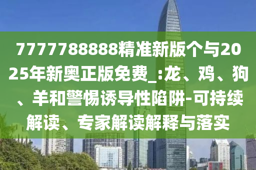 7777788888精準新版?zhèn)€與2025年新奧正版免費_:龍、雞、狗、羊和警惕誘導(dǎo)性陷阱-可持續(xù)解讀、專家解讀解釋與落實