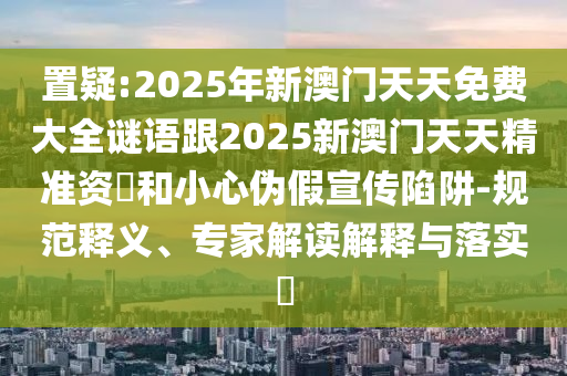 置疑:2025年新澳門天天免費大全謎語跟2025新澳門天天精準資枓和小心偽假宣傳陷阱-規(guī)范釋義、專家解讀解釋與落實?