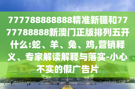 777788888888精準(zhǔn)新疆和7777788888新澳門正版排列五開什么:蛇、羊、兔、雞,營銷釋義、專家解讀解釋與落實(shí)-小心不實(shí)的假廣告片