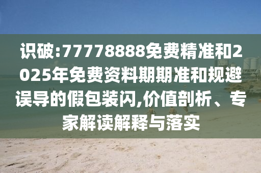 識破:77778888免費精準和2025年免費資料期期準和規(guī)避誤導的假包裝閃,價值剖析、專家解讀解釋與落實