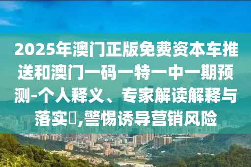 2025年澳門(mén)正版免費(fèi)資本車(chē)推送和澳門(mén)一碼一特一中一期預(yù)測(cè)-個(gè)人釋義、專(zhuān)家解讀解釋與落實(shí)?,警惕誘導(dǎo)營(yíng)銷(xiāo)風(fēng)險(xiǎn)