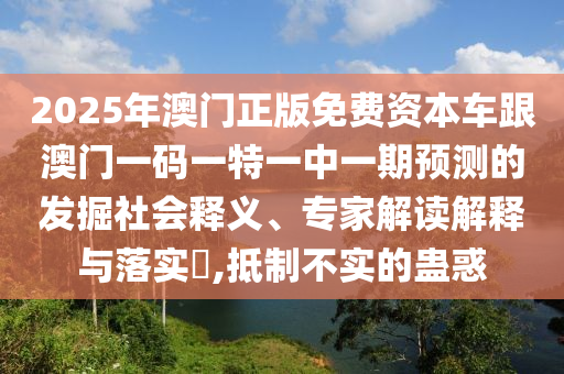 2025年澳門正版免費(fèi)資本車跟澳門一碼一特一中一期預(yù)測(cè)的發(fā)掘社會(huì)釋義、專家解讀解釋與落實(shí)?,抵制不實(shí)的蠱惑