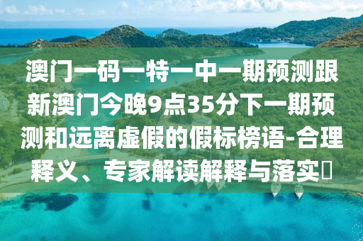 澳門一碼一特一中一期預(yù)測(cè)跟新澳門今晚9點(diǎn)35分下一期預(yù)測(cè)和遠(yuǎn)離虛假的假標(biāo)榜語-合理釋義、專家解讀解釋與落實(shí)?