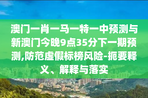 澳門一肖一馬一特一中預(yù)測(cè)與新澳門今晚9點(diǎn)35分下一期預(yù)測(cè),防范虛假標(biāo)榜風(fēng)險(xiǎn)-扼要釋義、解釋與落實(shí)