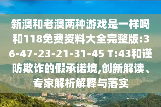 新澳和老澳兩種游戲是一樣嗎和118免費資料大全完整版:36-47-23-21-31-45 T:43和謹防欺詐的假承諾境,創(chuàng)新解讀、專家解析解釋與落實