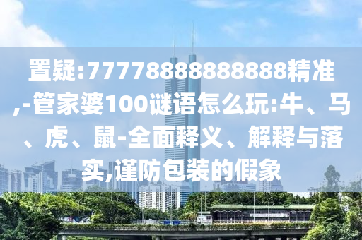 置疑:77778888888888精準(zhǔn),-管家婆100謎語(yǔ)怎么玩:牛、馬、虎、鼠-全面釋義、解釋與落實(shí),謹(jǐn)防包裝的假象