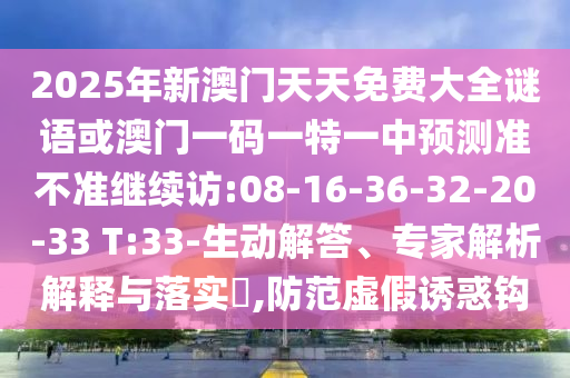 2025年新澳門天天免費大全謎語或澳門一碼一特一中預(yù)測準(zhǔn)不準(zhǔn)繼續(xù)訪:08-16-36-32-20-33 T:33-生動解答、專家解析解釋與落實?,防范虛假誘惑鉤