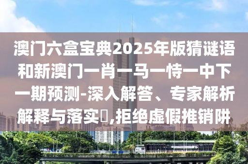 澳門六盒寶典2025年版猜謎語和新澳門一肖一馬一恃一中下一期預測-深入解答、專家解析解釋與落實?,拒絕虛假推銷阱