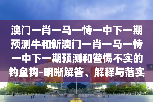 澳門一肖一馬一恃一中下一期預(yù)測(cè)牛和新澳門一肖一馬一恃一中下一期預(yù)測(cè)和警惕不實(shí)的釣魚鉤-明晰解答、解釋與落實(shí)
