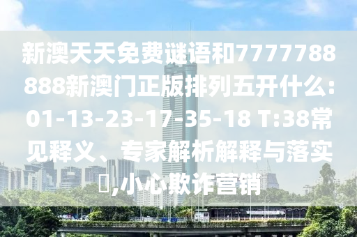 新澳天天免費(fèi)謎語(yǔ)和7777788888新澳門(mén)正版排列五開(kāi)什么:01-13-23-17-35-18 T:38常見(jiàn)釋義、專(zhuān)家解析解釋與落實(shí)?,小心欺詐營(yíng)銷(xiāo)