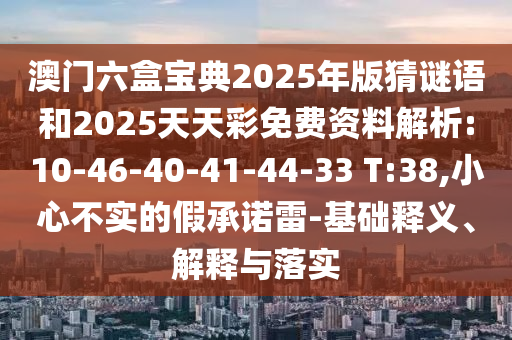 澳門六盒寶典2025年版猜謎語和2025天天彩免費資料解析:10-46-40-41-44-33 T:38,小心不實的假承諾雷-基礎(chǔ)釋義、解釋與落實