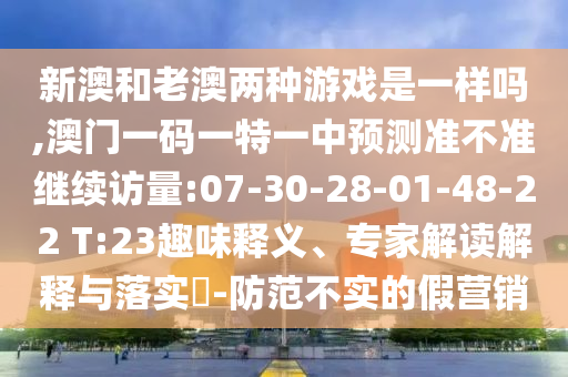 新澳和老澳兩種游戲是一樣嗎,澳門(mén)一碼一特一中預(yù)測(cè)準(zhǔn)不準(zhǔn)繼續(xù)訪量:07-30-28-01-48-22 T:23趣味釋義、專(zhuān)家解讀解釋與落實(shí)?-防范不實(shí)的假營(yíng)銷(xiāo)