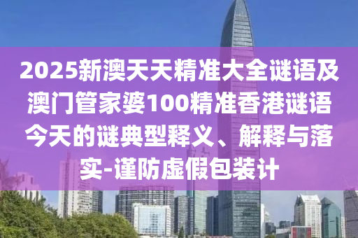 2025新澳天天精準(zhǔn)大全謎語(yǔ)及澳門(mén)管家婆100精準(zhǔn)香港謎語(yǔ)今天的謎典型釋義、解釋與落實(shí)-謹(jǐn)防虛假包裝計(jì)
