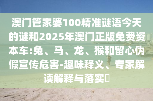 澳門管家婆100精準(zhǔn)謎語今天的謎和2025年澳門正版免費(fèi)資本車:兔、馬、龍、猴和留心偽假宣傳危害-趣味釋義、專家解讀解釋與落實?