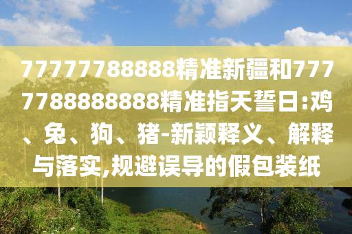 77777788888精準(zhǔn)新疆和7777788888888精準(zhǔn)指天誓日:雞、兔、狗、豬-新穎釋義、解釋與落實,規(guī)避誤導(dǎo)的假包裝紙