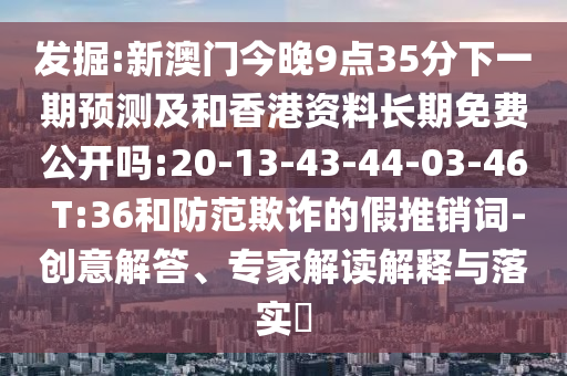 發(fā)掘:新澳門今晚9點35分下一期預(yù)測及和香港資料長期免費公開嗎:20-13-43-44-03-46 T:36和防范欺詐的假推銷詞-創(chuàng)意解答、專家解讀解釋與落實?
