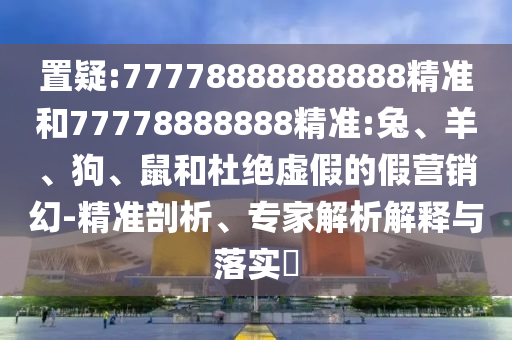 置疑:77778888888888精準(zhǔn)和77778888888精準(zhǔn):兔、羊、狗、鼠和杜絕虛假的假營(yíng)銷幻-精準(zhǔn)剖析、專家解析解釋與落實(shí)?