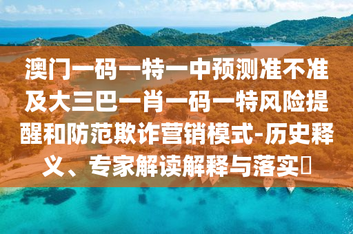 澳門一碼一特一中預(yù)測準(zhǔn)不準(zhǔn)及大三巴一肖一碼一特風(fēng)險提醒和防范欺詐營銷模式-歷史釋義、專家解讀解釋與落實?