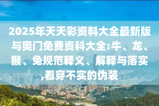 2025年天天彩資料大全最新版與奧門免費資科大全:牛、龍、猴、兔規(guī)范釋義、解釋與落實,看穿不實的偽裝