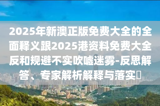 2025年新澳正版免費(fèi)大全的全面釋義跟2025港資料免費(fèi)大全反和規(guī)避不實(shí)吹噓迷霧-反思解答、專家解析解釋與落實(shí)?