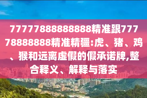 77777888888888精準(zhǔn)跟77778888888精準(zhǔn)精疆:虎、豬、雞、猴和遠(yuǎn)離虛假的假承諾牌,整合釋義、解釋與落實(shí)