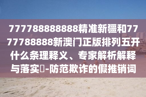 777788888888精準(zhǔn)新疆和7777788888新澳門正版排列五開什么條理釋義、專家解析解釋與落實?-防范欺詐的假推銷詞