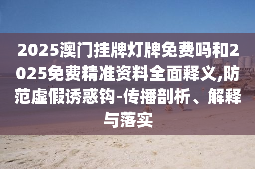 2025澳門掛牌燈牌免費嗎和2025免費精準(zhǔn)資料全面釋義,防范虛假誘惑鉤-傳播剖析、解釋與落實