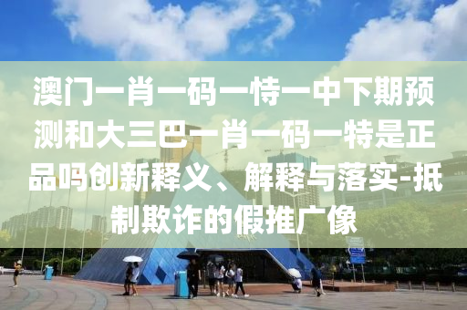 澳門一肖一碼一恃一中下期預(yù)測和大三巴一肖一碼一特是正品嗎創(chuàng)新釋義、解釋與落實-抵制欺詐的假推廣像
