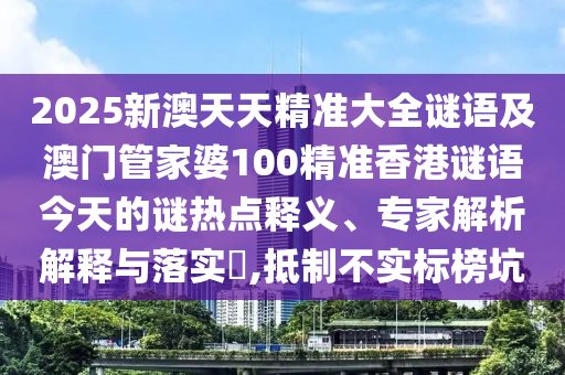 2025新澳天天精準(zhǔn)大全謎語(yǔ)及澳門(mén)管家婆100精準(zhǔn)香港謎語(yǔ)今天的謎熱點(diǎn)釋義、專(zhuān)家解析解釋與落實(shí)?,抵制不實(shí)標(biāo)榜坑