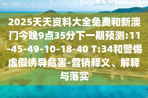 2025天天資料大全免費(fèi)和新澳門(mén)今晚9點(diǎn)35分下一期預(yù)測(cè):11-45-49-10-18-40 T:34和警惕虛假誘導(dǎo)危害-營(yíng)銷釋義、解釋與落實(shí)