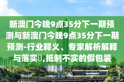 新澳門今晚9點35分下一期預(yù)測與新澳門今晚9點35分下一期預(yù)測-行業(yè)釋義、專家解析解釋與落實?,抵制不實的假包裝