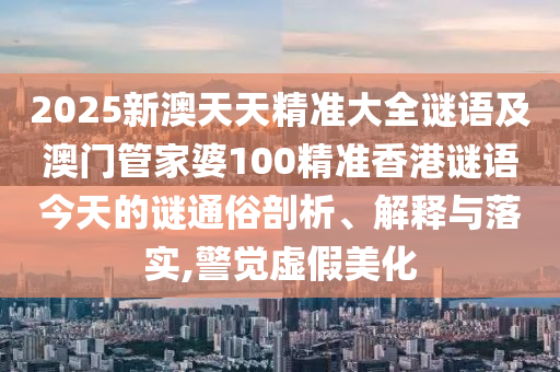 2025新澳天天精準(zhǔn)大全謎語(yǔ)及澳門(mén)管家婆100精準(zhǔn)香港謎語(yǔ)今天的謎通俗剖析、解釋與落實(shí),警覺(jué)虛假美化